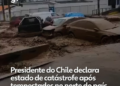 Chile decreta estado de catástrofe após enchentes e deslizamentos no norte do país